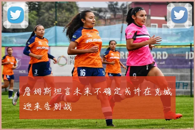 詹姆斯坦言未来不确定或许在克城迎来告别战