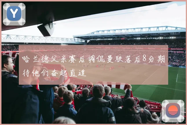 哈兰德父亲赛后调侃曼联落后8分期待他们奋起直追