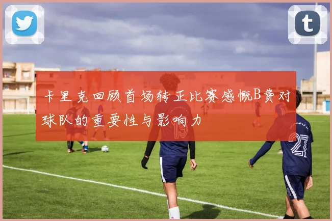 卡里克回顾首场转正比赛感慨B费对球队的重要性与影响力