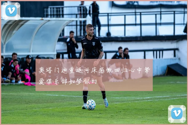 奥塔门迪重返河床感慨回归心中挚爱俱乐部如梦似幻