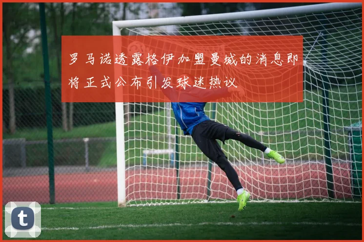 罗马诺透露格伊加盟曼城的消息即将正式公布引发球迷热议