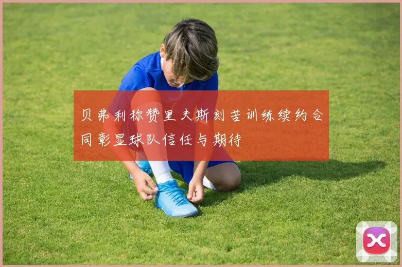 贝弗利称赞里夫斯刻苦训练续约合同彰显球队信任与期待