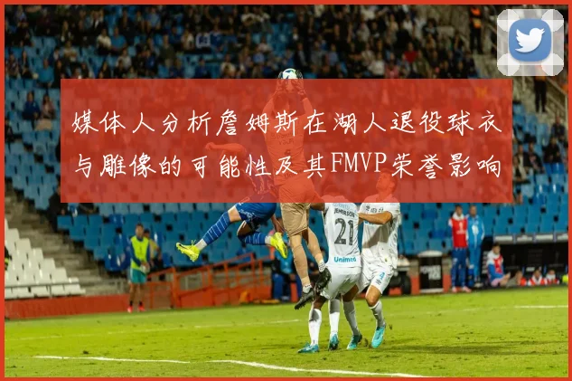 媒体人分析詹姆斯在湖人退役球衣与雕像的可能性及其FMVP荣誉影响