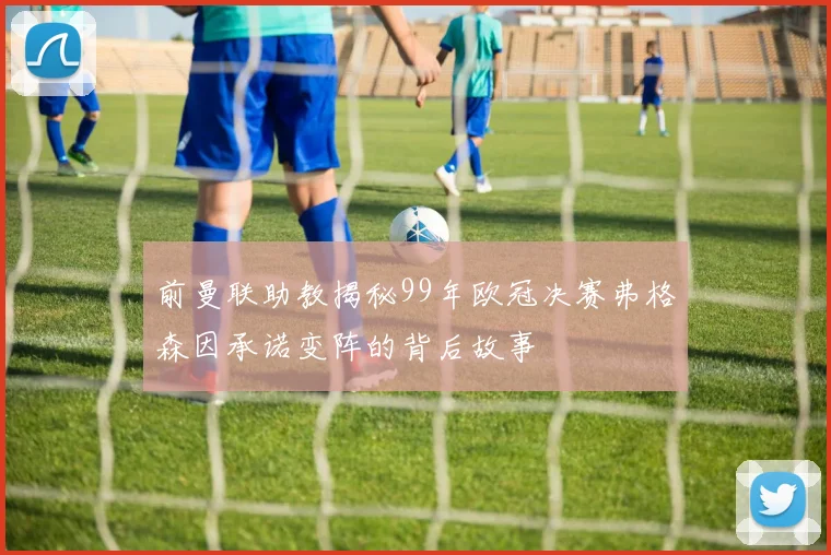 前曼联助教揭秘99年欧冠决赛弗格森因承诺变阵的背后故事