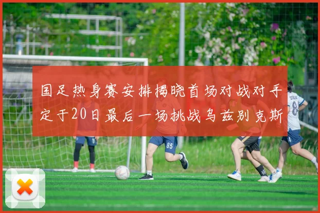 国足热身赛安排揭晓首场对战对手定于20日最后一场挑战乌兹别克斯坦