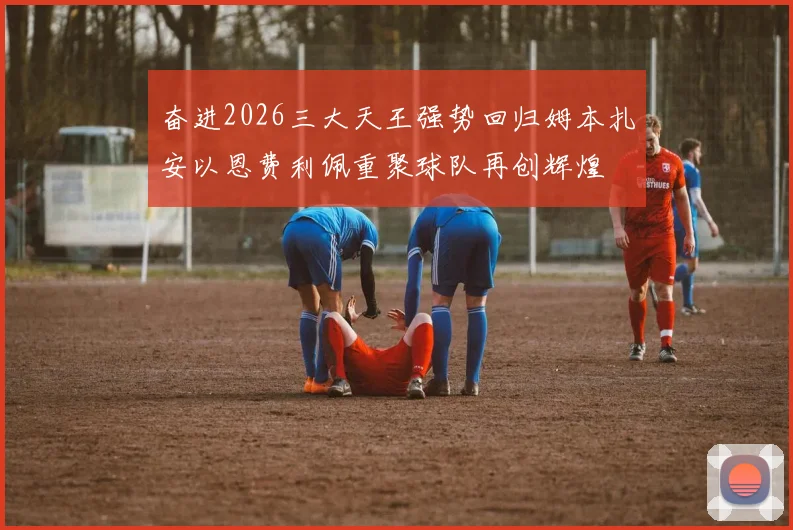 奋进2026三大天王强势回归姆本扎安以恩费利佩重聚球队再创辉煌