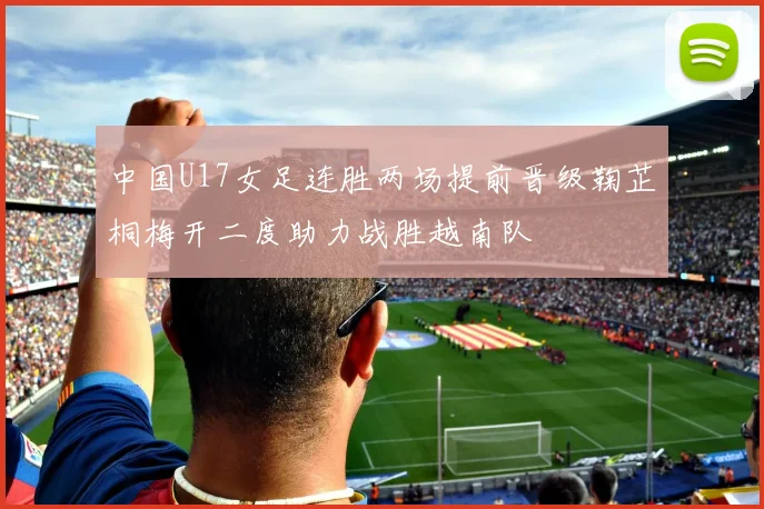 中国U17女足连胜两场提前晋级鞠芷桐梅开二度助力战胜越南队