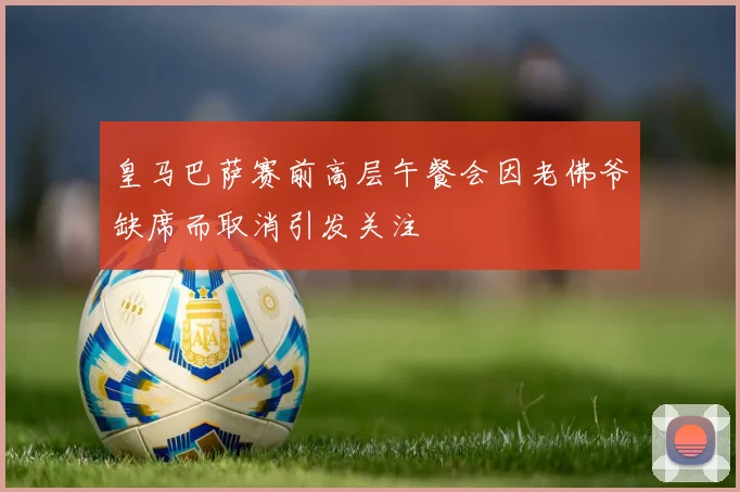 皇马巴萨赛前高层午餐会因老佛爷缺席而取消引发关注