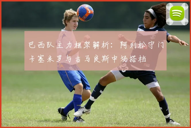 巴西队主力框架解析：阿利松守门卡塞米罗与吉马良斯中场搭档