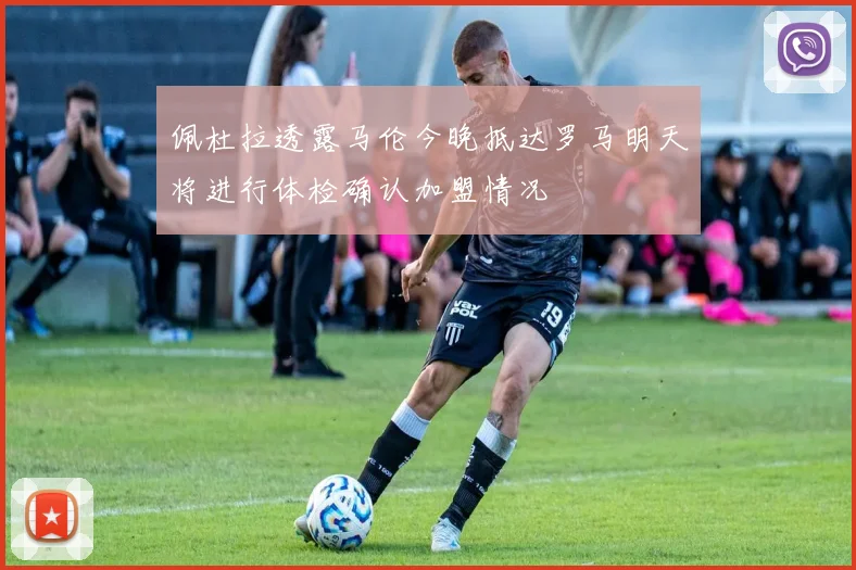 佩杜拉透露马伦今晚抵达罗马明天将进行体检确认加盟情况