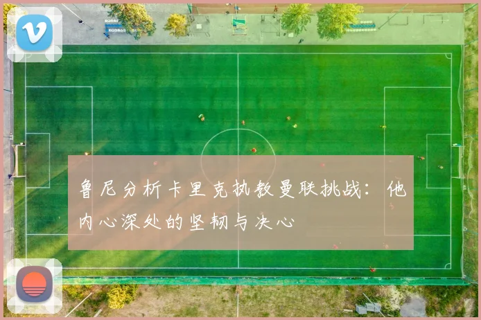 鲁尼分析卡里克执教曼联挑战：他内心深处的坚韧与决心