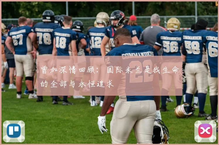 曾加深情回顾：国际米兰是我生命的全部与永恒追求