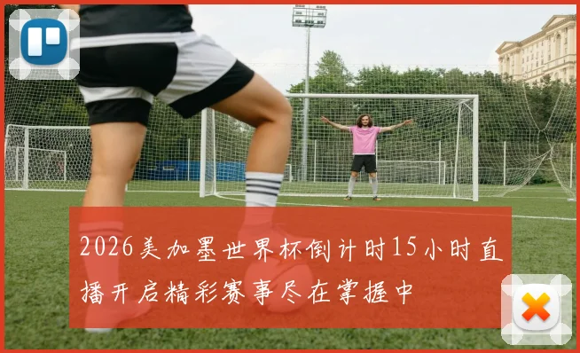 2026美加墨世界杯倒计时15小时直播开启精彩赛事尽在掌握中